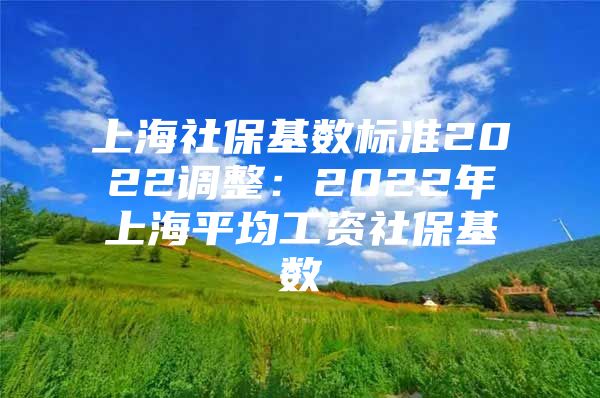 上海社保基数标准2022调整：2022年上海平均工资社保基数