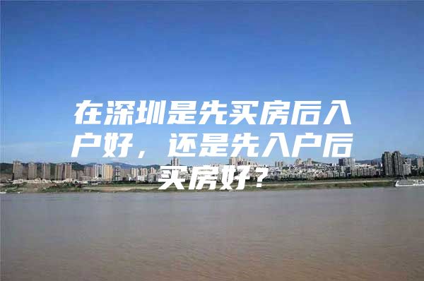 在深圳是先买房后入户好，还是先入户后买房好？