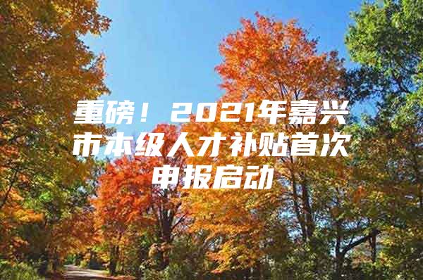 重磅！2021年嘉兴市本级人才补贴首次申报启动