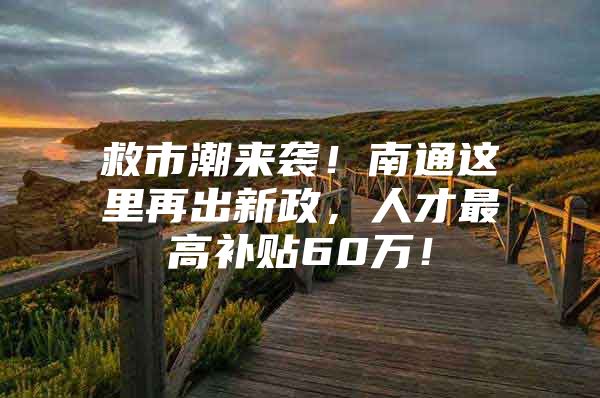 救市潮来袭！南通这里再出新政，人才最高补贴60万！