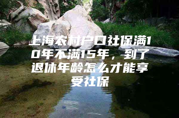 上海农村户口社保满10年不满15年，到了退休年龄怎么才能享受社保