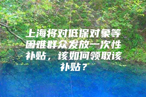 上海将对低保对象等困难群众发放一次性补贴，该如何领取该补贴？