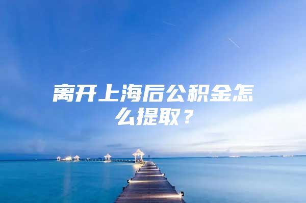 离开上海后公积金怎么提取？