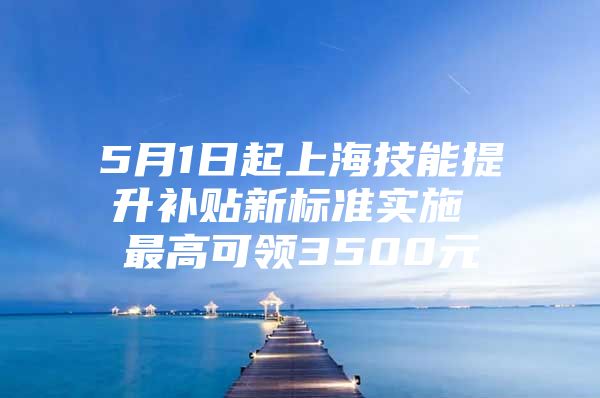 5月1日起上海技能提升补贴新标准实施 最高可领3500元