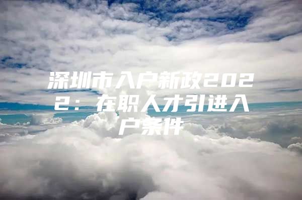 深圳市入户新政2022：在职人才引进入户条件