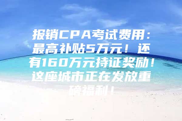 报销CPA考试费用：最高补贴5万元！还有160万元持证奖励！这座城市正在发放重磅福利！