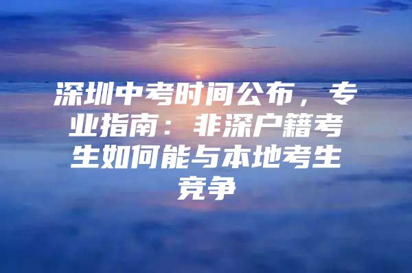 深圳中考时间公布，专业指南：非深户籍考生如何能与本地考生竞争