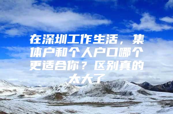 在深圳工作生活，集体户和个人户口哪个更适合你？区别真的太大了