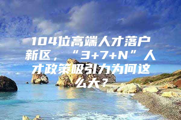 104位高端人才落户新区，“3+7+N”人才政策吸引力为何这么大？