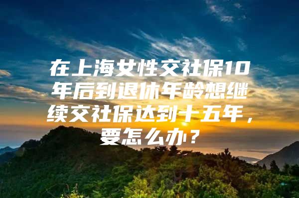 在上海女性交社保10年后到退休年龄想继续交社保达到十五年，要怎么办？