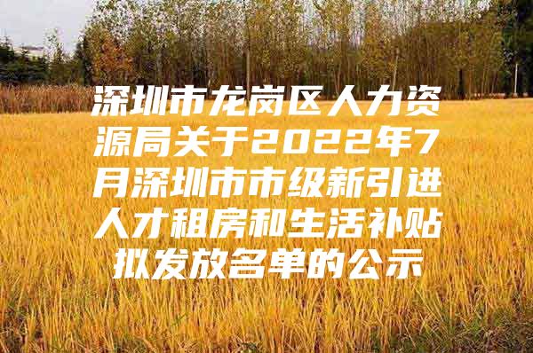 深圳市龙岗区人力资源局关于2022年7月深圳市市级新引进人才租房和生活补贴拟发放名单的公示