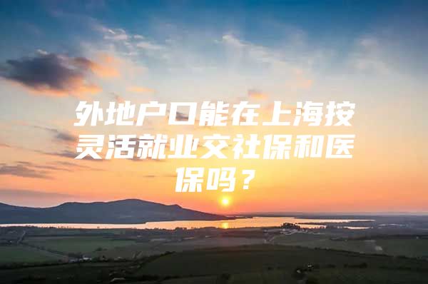 外地户口能在上海按灵活就业交社保和医保吗？