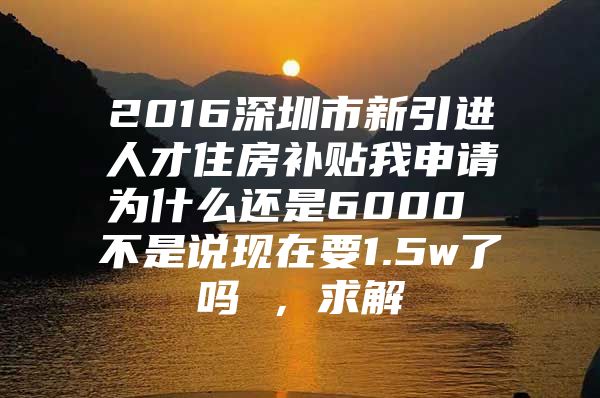 2016深圳市新引进人才住房补贴我申请为什么还是6000 不是说现在要1.5w了吗 ，求解