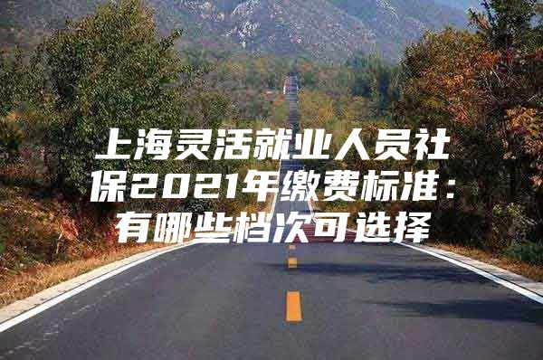 上海灵活就业人员社保2021年缴费标准：有哪些档次可选择