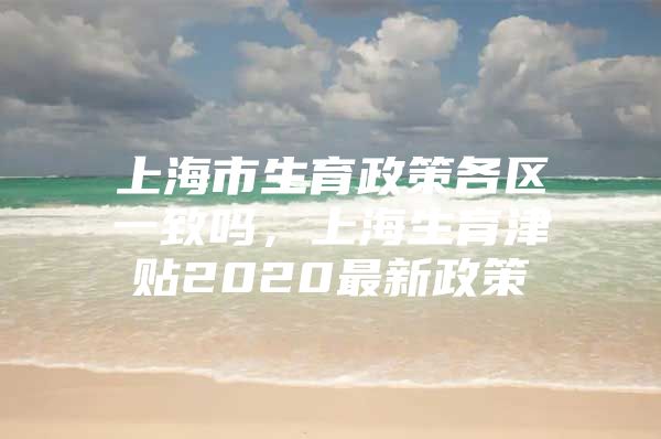 上海市生育政策各区一致吗，上海生育津贴2020最新政策