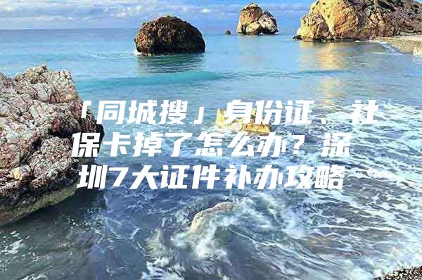 「同城搜」身份证、社保卡掉了怎么办？深圳7大证件补办攻略