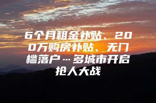 6个月租金补贴、200万购房补贴、无门槛落户…多城市开启抢人大战