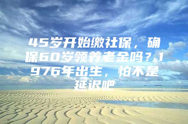 45岁开始缴社保，确保60岁领养老金吗？1976年出生，怕不是延迟吧