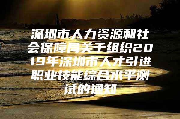 深圳市人力资源和社会保障局关于组织2019年深圳市人才引进职业技能综合水平测试的通知