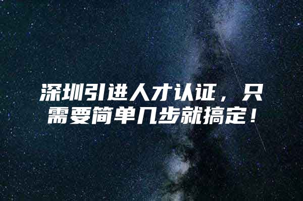 深圳引进人才认证，只需要简单几步就搞定！