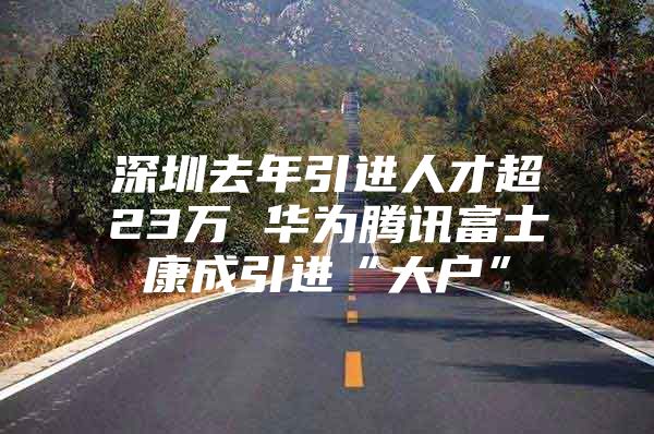 深圳去年引进人才超23万 华为腾讯富士康成引进“大户”