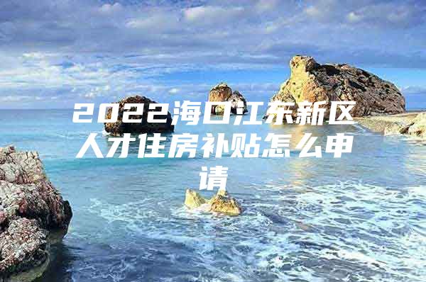 2022海口江东新区人才住房补贴怎么申请