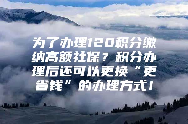 为了办理120积分缴纳高额社保？积分办理后还可以更换“更省钱”的办理方式！