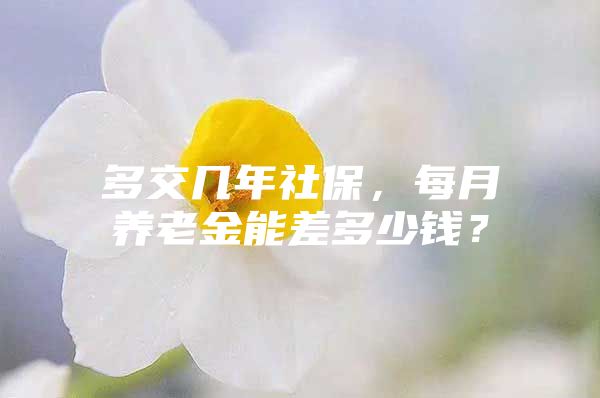 多交几年社保，每月养老金能差多少钱？