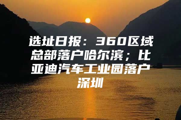 选址日报：360区域总部落户哈尔滨；比亚迪汽车工业园落户深圳