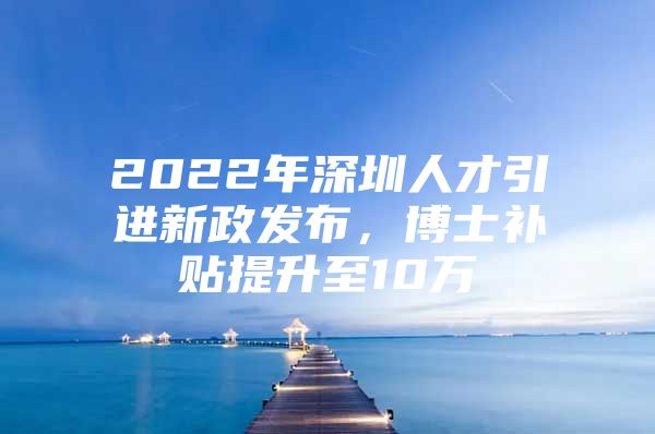 2022年深圳人才引进新政发布，博士补贴提升至10万