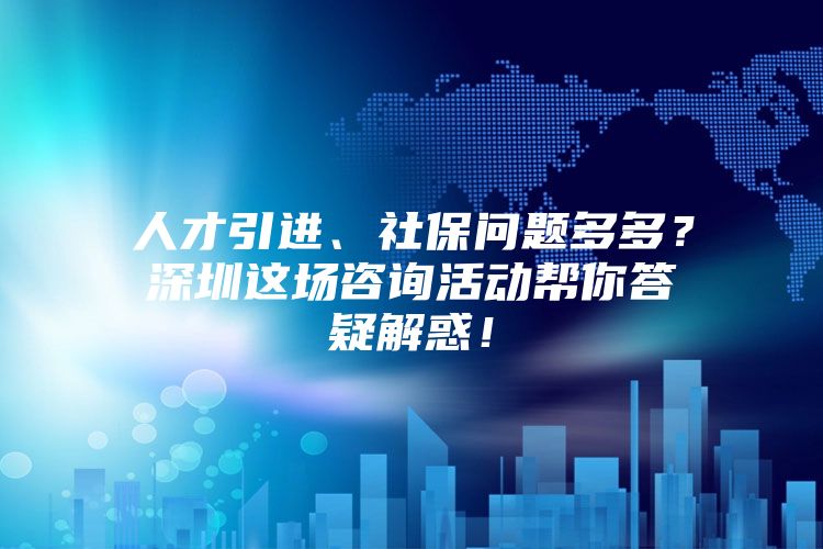 人才引进、社保问题多多？深圳这场咨询活动帮你答疑解惑！