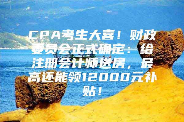 CPA考生大喜！财政委员会正式确定：给注册会计师送房，最高还能领12000元补贴！