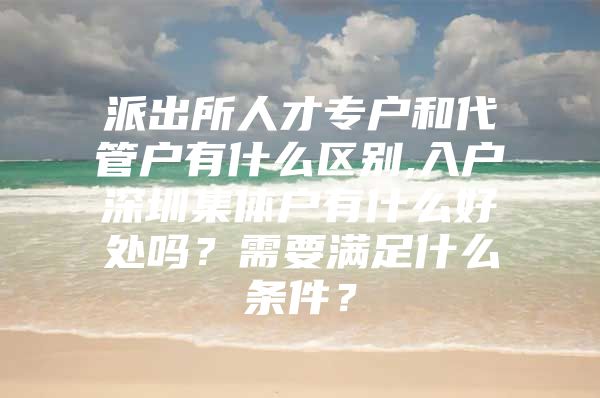 派出所人才专户和代管户有什么区别,入户深圳集体户有什么好处吗？需要满足什么条件？