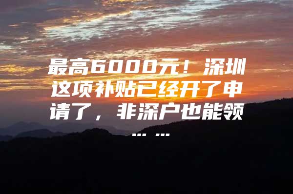 最高6000元！深圳这项补贴已经开了申请了，非深户也能领……