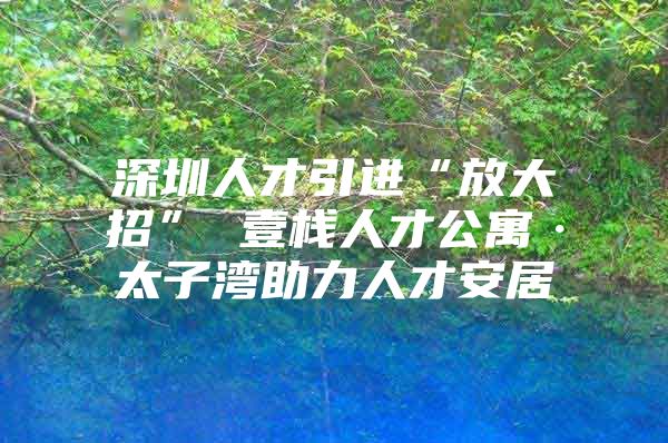 深圳人才引进“放大招” 壹栈人才公寓·太子湾助力人才安居