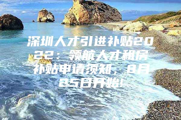 深圳人才引进补贴2022：领航人才租房补贴申请须知，8月25日开始!