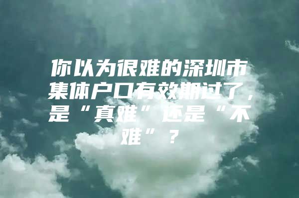 你以为很难的深圳市集体户口有效期过了，是“真难”还是“不难”？