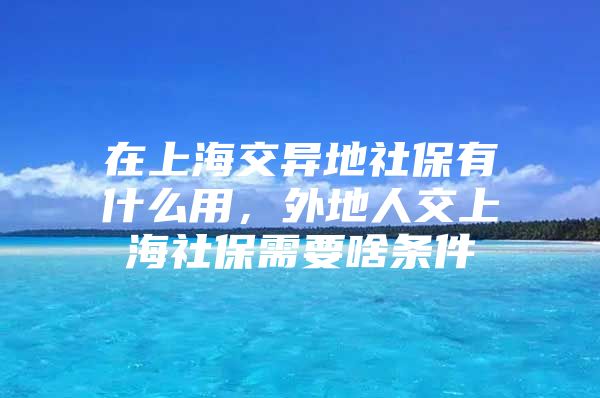 在上海交异地社保有什么用，外地人交上海社保需要啥条件