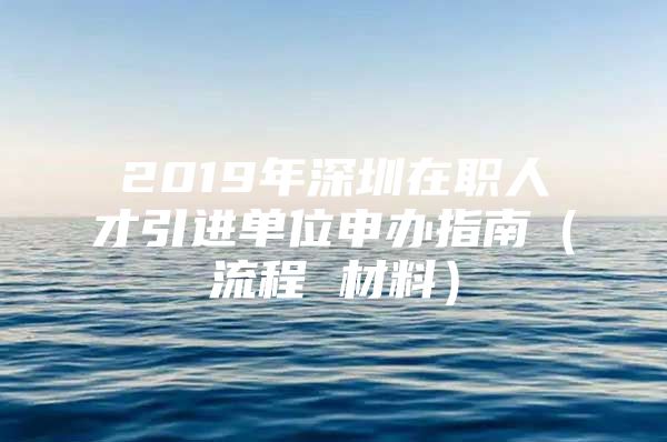 2019年深圳在职人才引进单位申办指南（流程 材料）