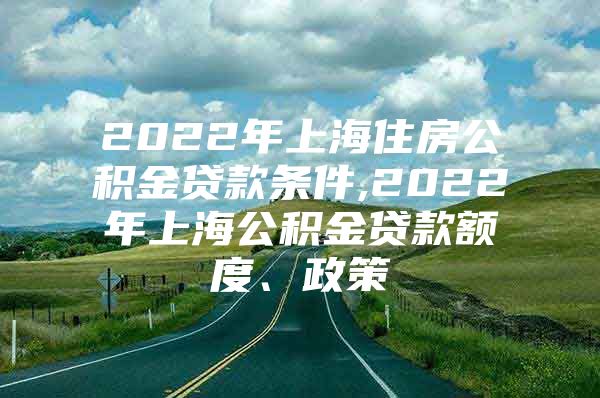 2022年上海住房公积金贷款条件,2022年上海公积金贷款额度、政策