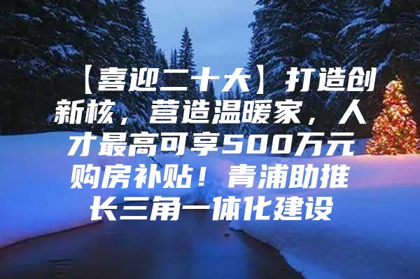 【喜迎二十大】打造创新核，营造温暖家，人才最高可享500万元购房补贴！青浦助推长三角一体化建设