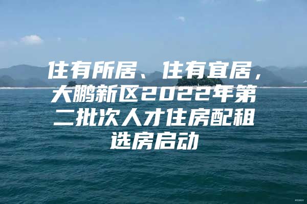 住有所居、住有宜居，大鹏新区2022年第二批次人才住房配租选房启动
