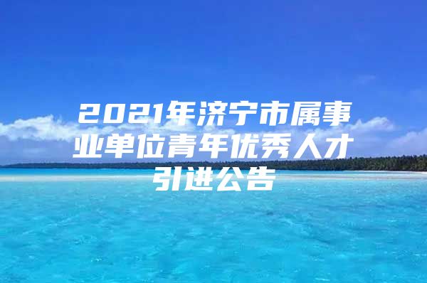 2021年济宁市属事业单位青年优秀人才引进公告