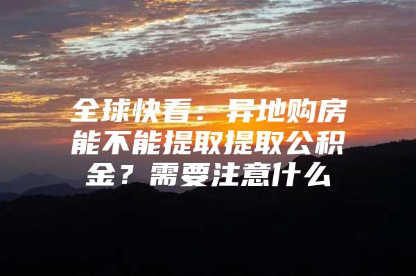 全球快看：异地购房能不能提取提取公积金？需要注意什么