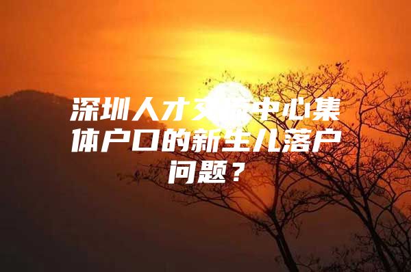 深圳人才交流中心集体户口的新生儿落户问题？