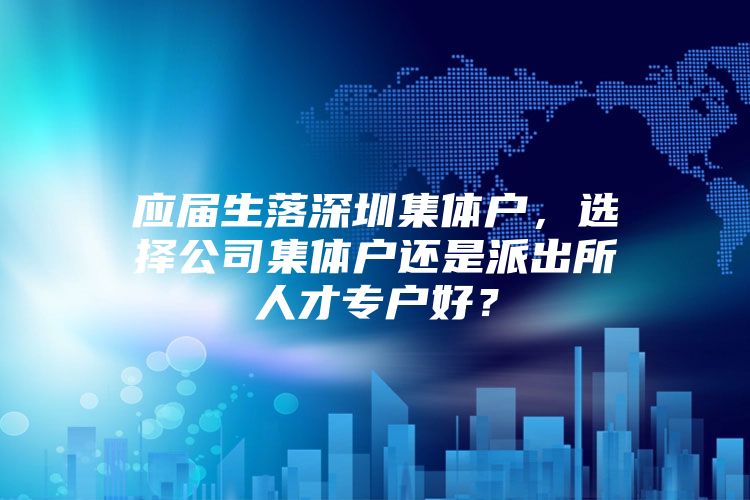 应届生落深圳集体户，选择公司集体户还是派出所人才专户好？