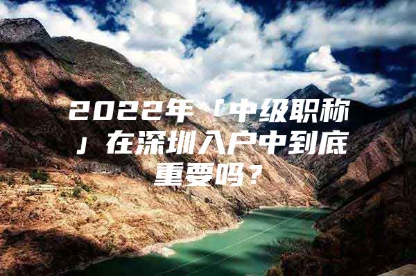 2022年「中级职称」在深圳入户中到底重要吗？