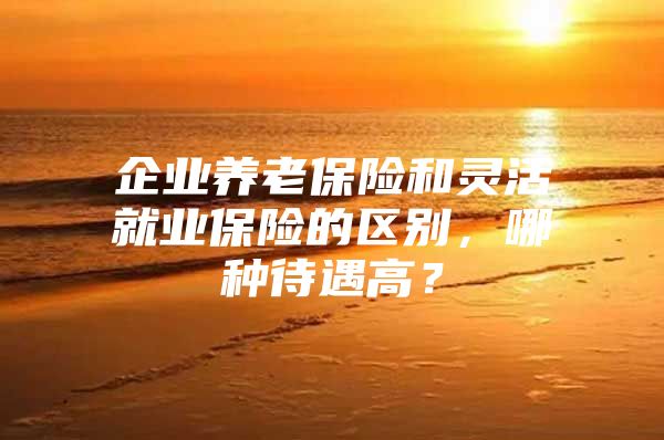 企业养老保险和灵活就业保险的区别，哪种待遇高？