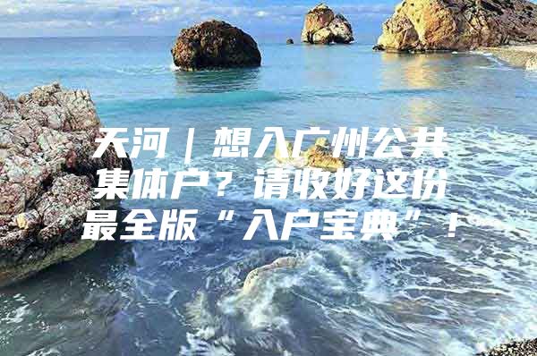 天河｜想入广州公共集体户？请收好这份最全版“入户宝典”！