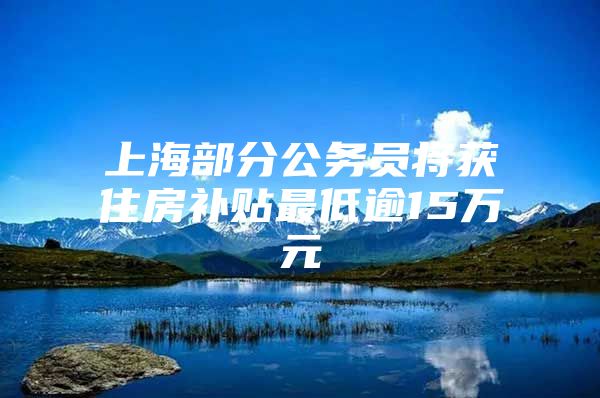 上海部分公务员将获住房补贴最低逾15万元